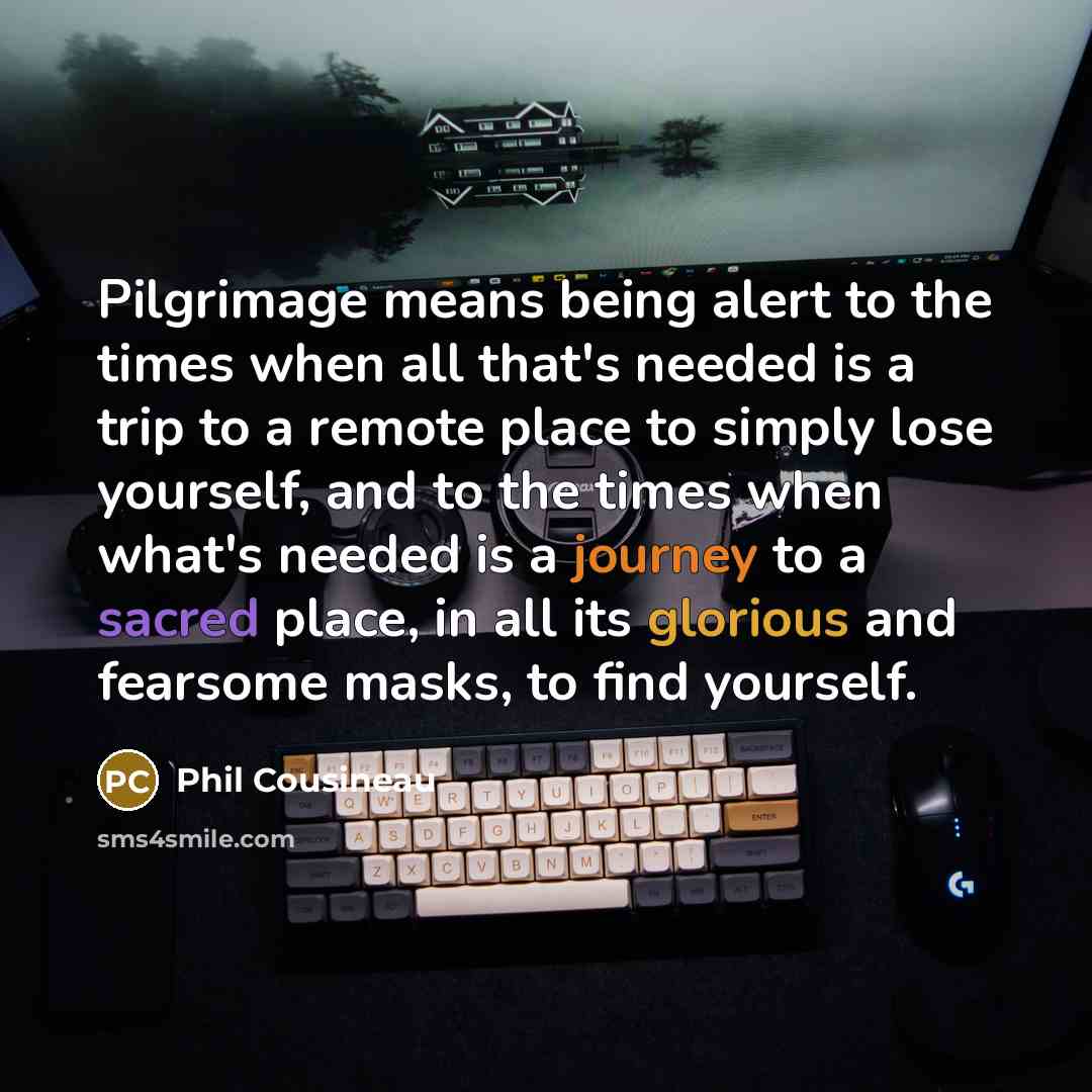 “Pilgrimage means being alert to the times when all that's needed is a trip to a remote place to simply lose yourself, and to the times when what's needed is a journey to a sacred place, in all its glorious and fearsome masks, to find yourself.” quote by Phil Cousineau