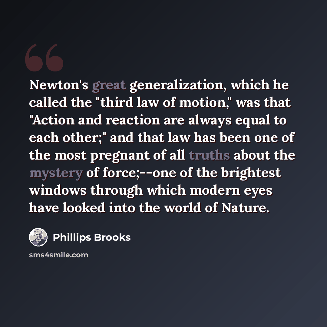 “Newton's great generalization, which he called the "third law of motion," was that "Action and reaction are always equal to each other;" and that law has been one of the most pregnant of all truths about the mystery of force;--one of the brightest windows through which modern eyes have looked into…” quote by Phillips Brooks