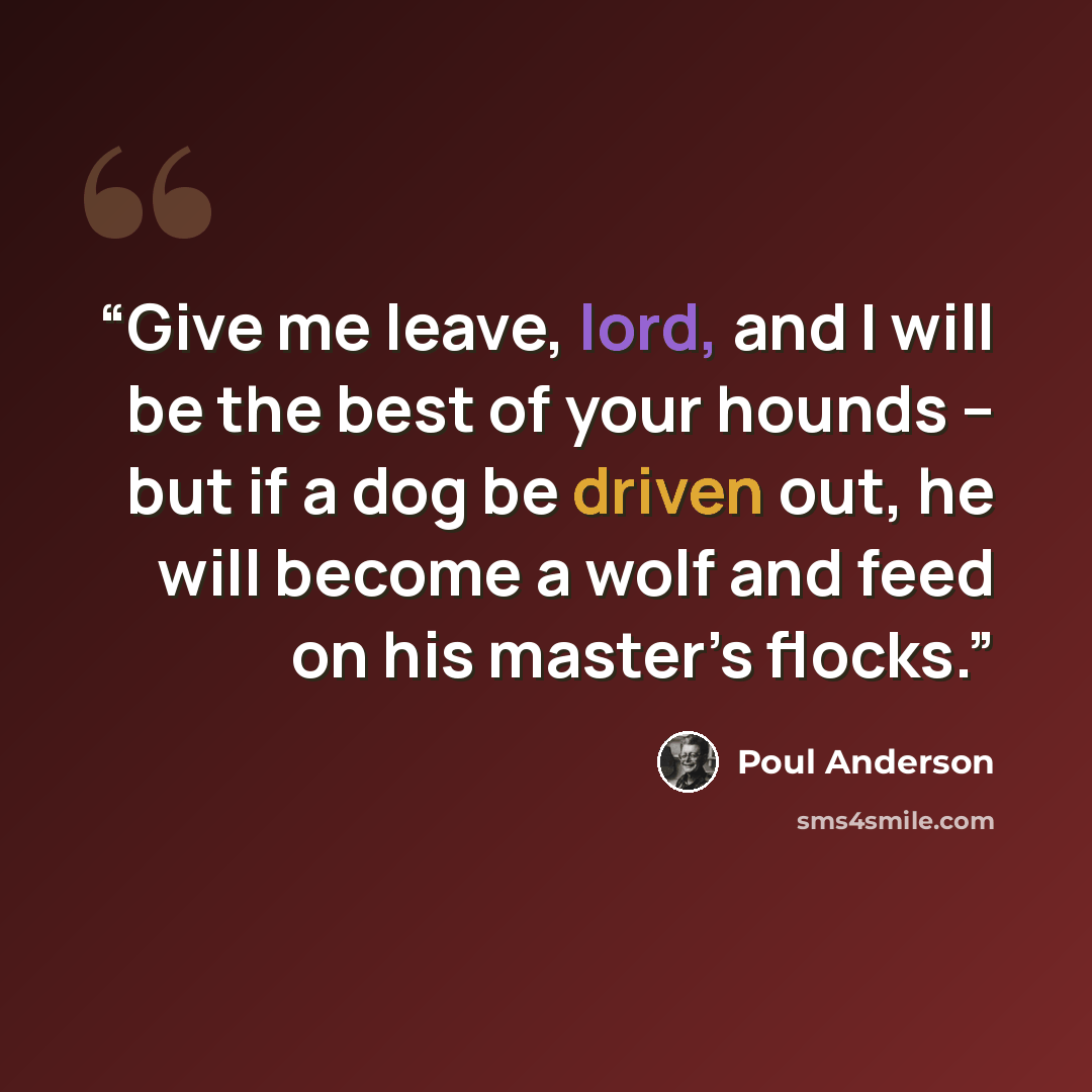 “Give me leave, lord, and I will be the best of your hounds – but if a dog be driven out, he will become a wolf and feed on his master’s flocks.” quote by Poul Anderson