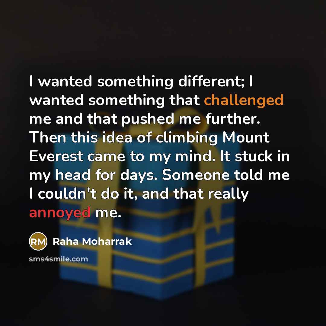 “I wanted something different; I wanted something that challenged me and that pushed me further. Then this idea of climbing Mount Everest came to my mind. It stuck in my head for days. Someone told me I couldn't do it, and that really annoyed me.” quote by Raha Moharrak