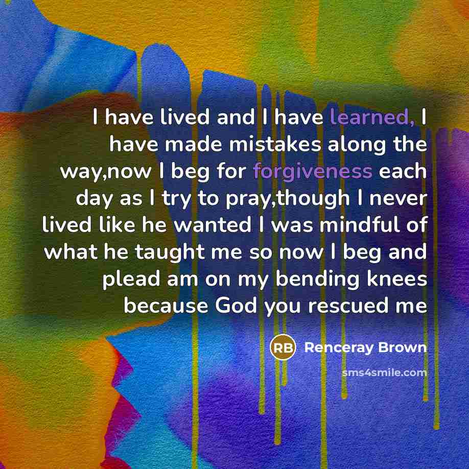 “I have lived and I have learned, I have made mistakes along the way,now I beg for forgiveness each day as I try to pray,though I never lived like he wanted I was mindful of what he taught me so now I beg and plead am on my bending knees because God you rescued me” quote by Renceray Brown