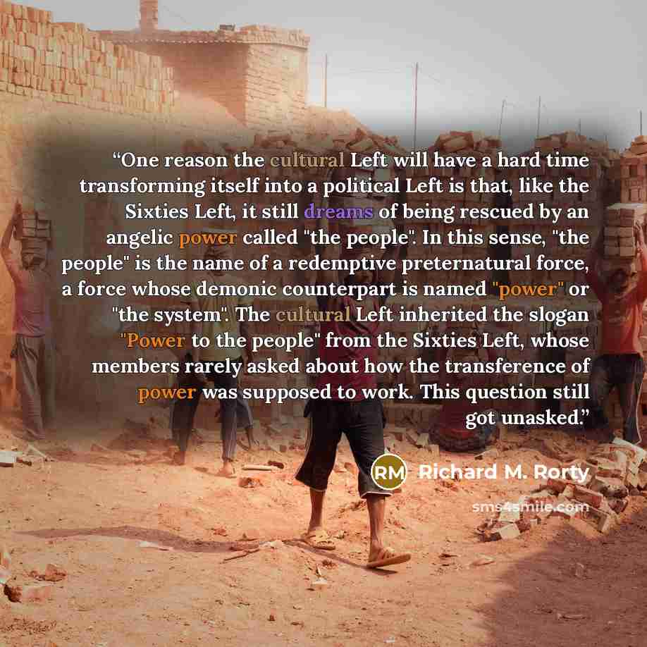 “One reason the cultural Left will have a hard time transforming itself into a political Left is that, like the Sixties Left, it still dreams of being rescued by an angelic power called "the people". In this sense, "the people" is the name of a redemptive preternatural force, a force whose demonic…” quote by Richard M. Rorty
