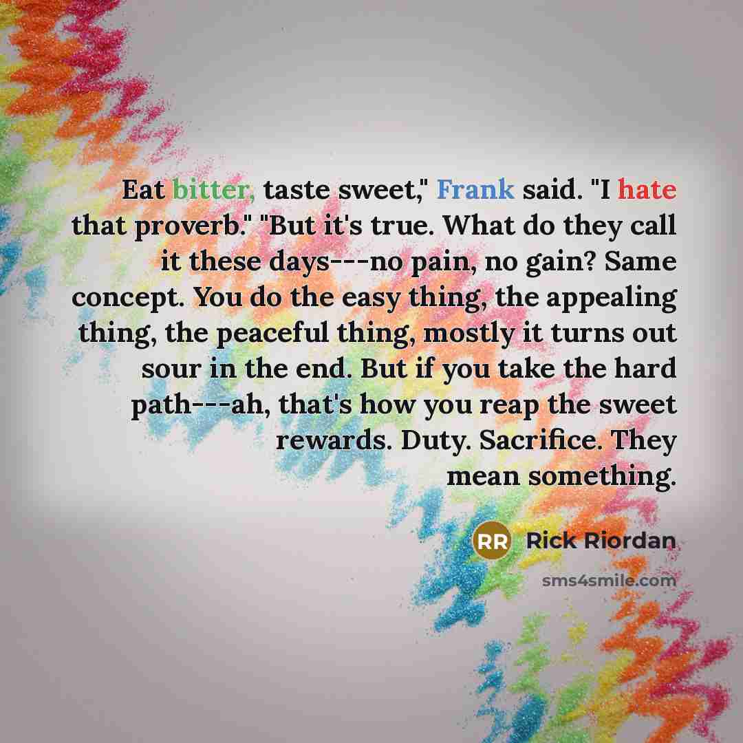 “Eat bitter, taste sweet," Frank said. "I hate that proverb." "But it's true. What do they call it these days---no pain, no gain? Same concept. You do the easy thing, the appealing thing, the peaceful thing, mostly it turns out sour in the end. But if you take the hard path---ah, that's how you…” quote by Rick Riordan