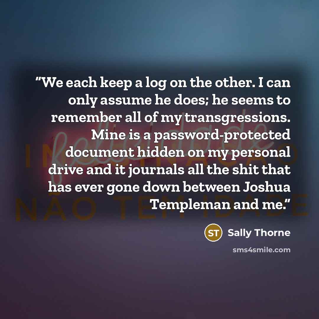 “We each keep a log on the other. I can only assume he does; he seems to remember all of my transgressions. Mine is a password-protected document hidden on my personal drive and it journals all the shit that has ever gone down between Joshua Templeman and me.” quote by Sally Thorne