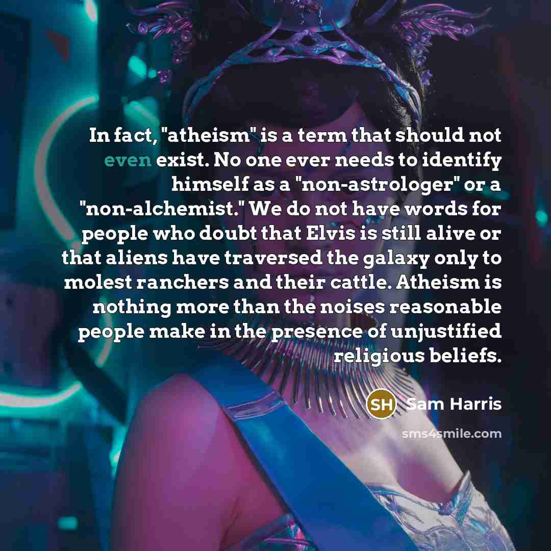 “In fact, "atheism" is a term that should not even exist. No one ever needs to identify himself as a "non-astrologer" or a "non-alchemist." We do not have words for people who doubt that Elvis is still alive or that aliens have traversed the galaxy only to molest ranchers and their cattle. Atheism…” quote by Sam Harris