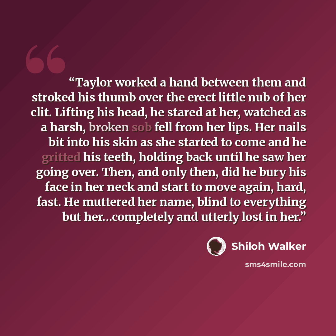 “Taylor worked a hand between them and stroked his thumb over the erect little nub of her clit. Lifting his head, he stared at her, watched as a harsh, broken sob fell from her lips. Her nails bit into his skin as she started to come and he gritted his teeth, holding back until he saw her going…” quote by Shiloh Walker