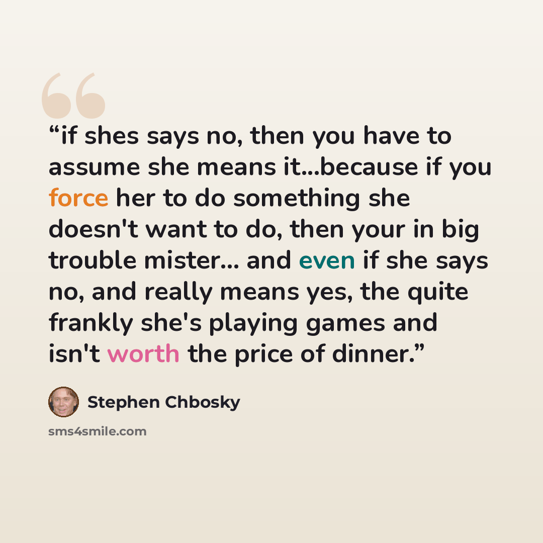 “if shes says no, then you have to assume she means it...because if you force her to do something she doesn't want to do, then your in big trouble mister... and even if she says no, and really means yes, the quite frankly she's playing games and isn't worth the price of dinner.” quote by stephen chbosky