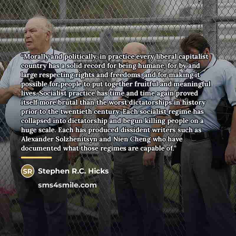 “Morally and politically, in practice every liberal capitalist country has a solid record for being humane, for by and large respecting rights and freedoms, and for making it possible for people to put together fruitful and meaningful lives. Socialist practice has time and time again proved itself…” quote by Stephen R.C. Hicks