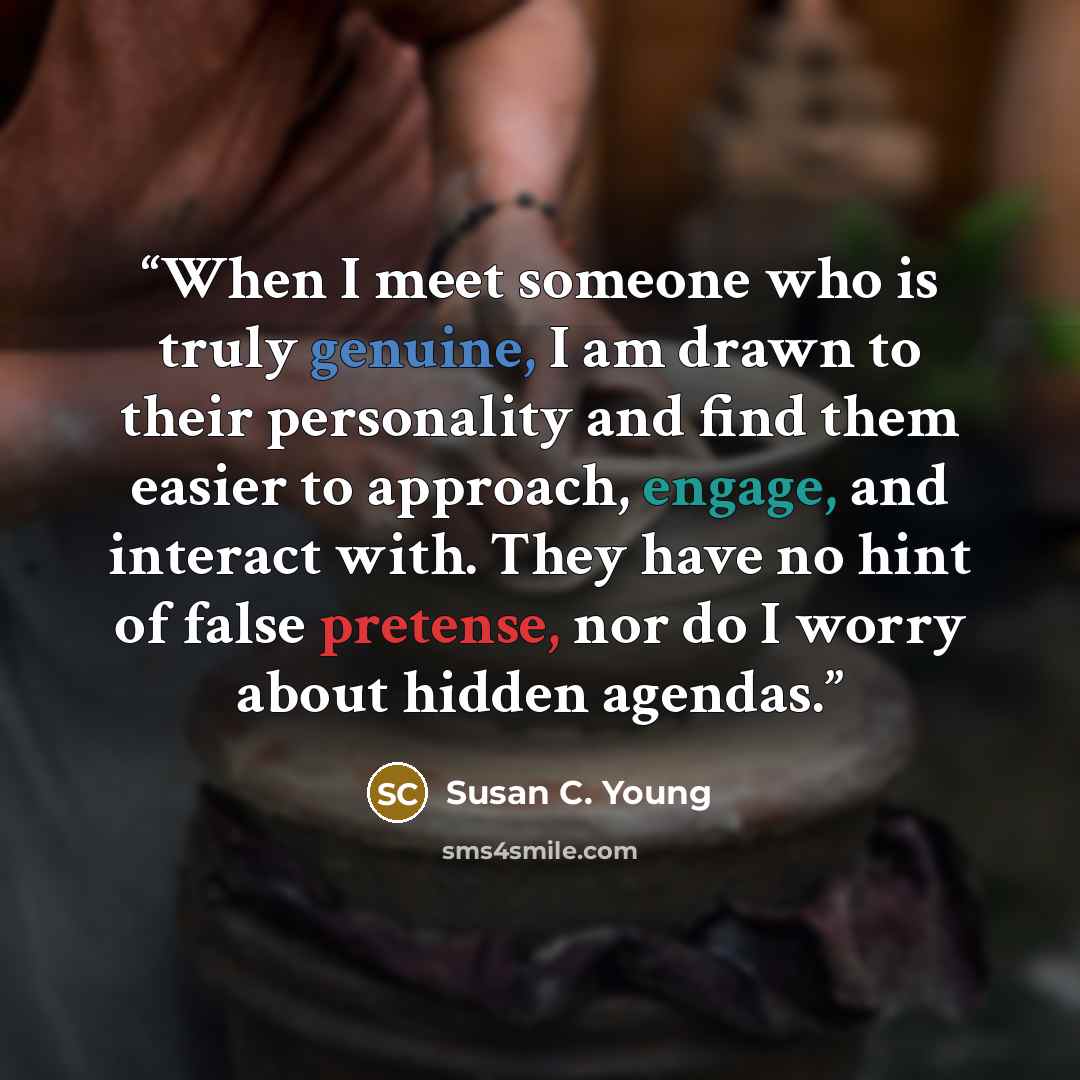 “When I meet someone who is truly genuine, I am drawn to their personality and find them easier to approach, engage, and interact with. They have no hint of false pretense, nor do I worry about hidden agendas.” quote by Susan C. Young