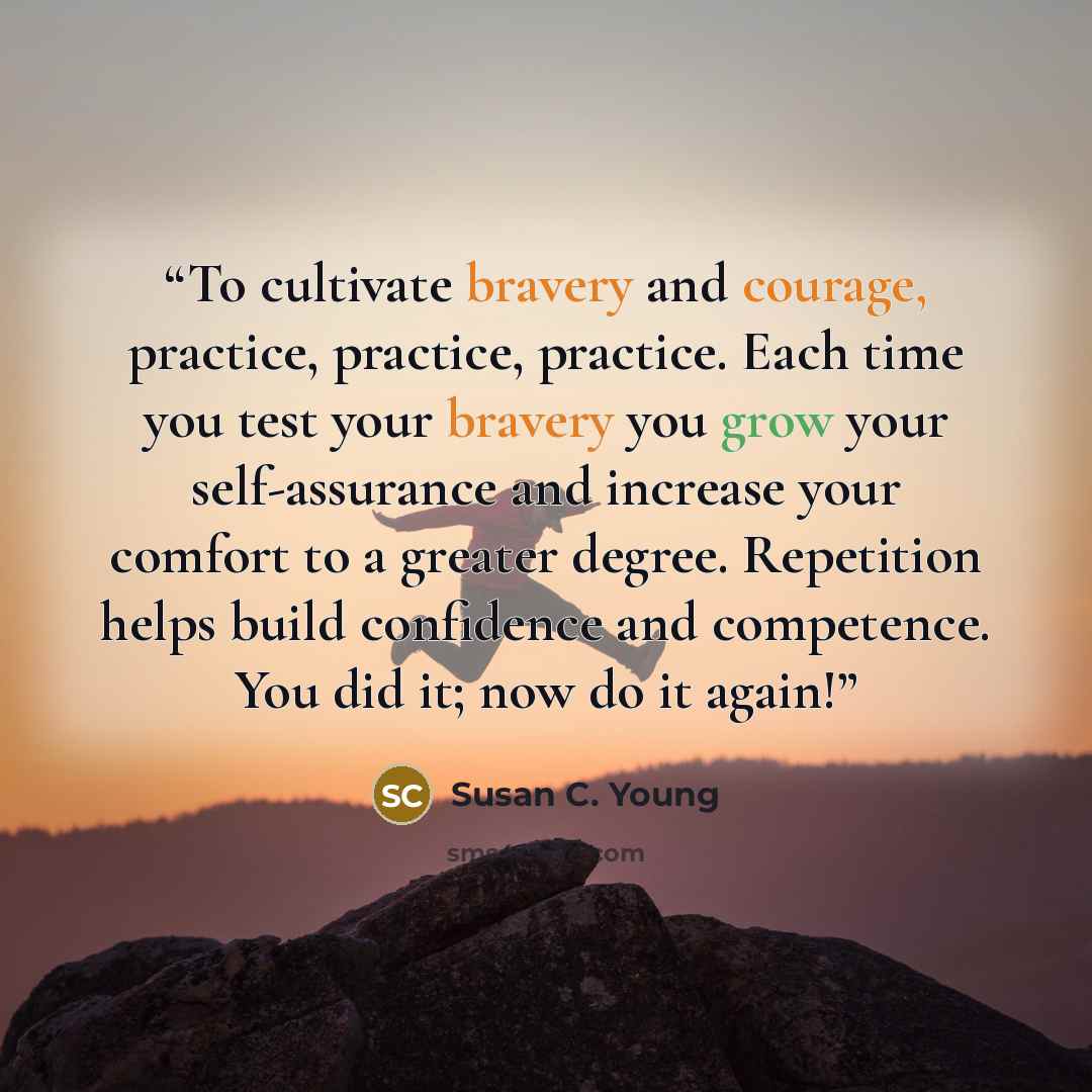 “To cultivate bravery and courage, practice, practice, practice. Each time you test your bravery you grow your self-assurance and increase your comfort to a greater degree. Repetition helps build confidence and competence. You did it; now do it again!” quote by Susan C. Young