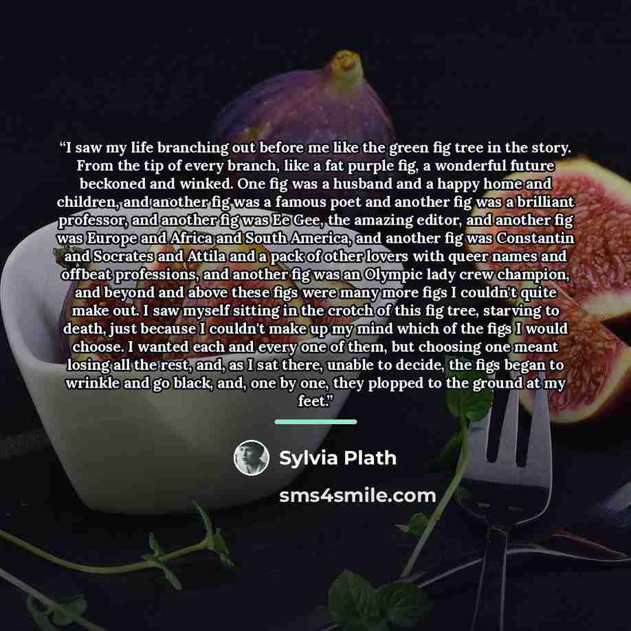 “I saw my life branching out before me like the green fig tree in the story. From the tip of every branch, like a fat purple fig, a wonderful future beckoned and winked. One fig was a husband and a happy home and children, and another fig was a famous poet and another fig was a brilliant professor…” quote by Sylvia Plath