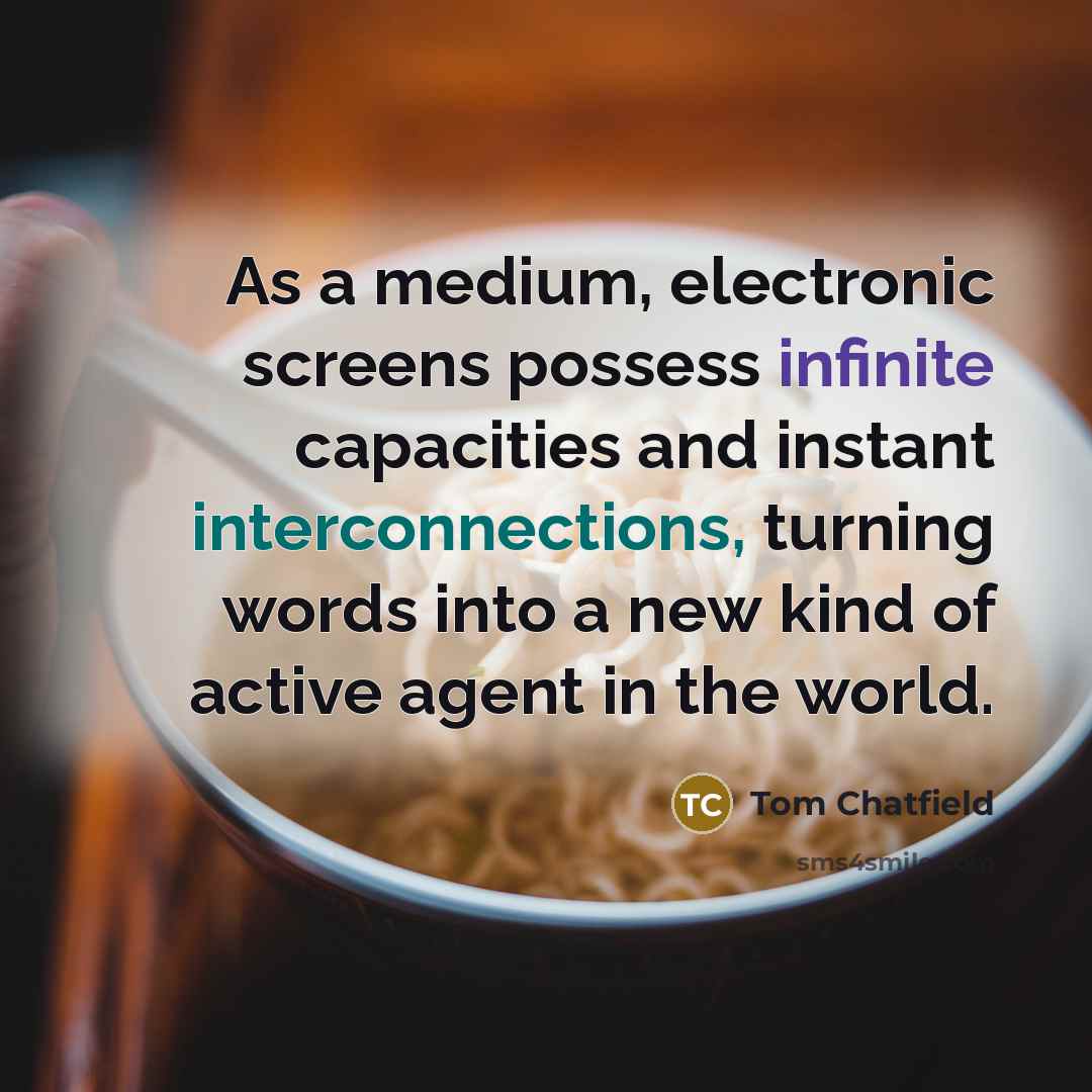 “As a medium, electronic screens possess infinite capacities and instant interconnections, turning words into a new kind of active agent in the world.” quote by Tom Chatfield