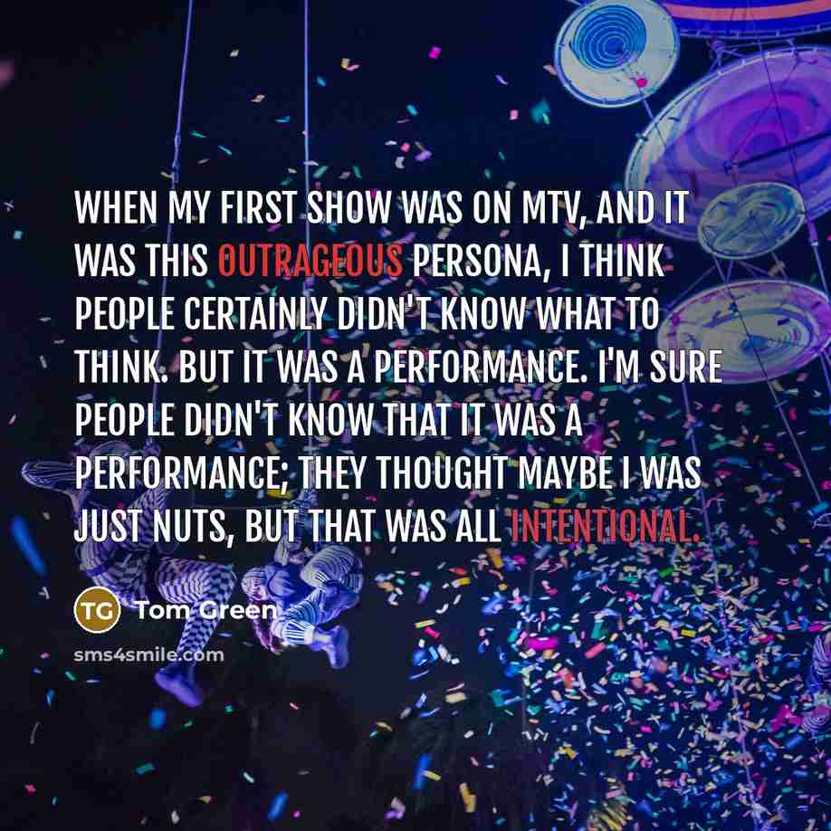 “When my first show was on MTV, and it was this outrageous persona, I think people certainly didn't know what to think. But it was a performance. I'm sure people didn't know that it was a performance; they thought maybe I was just nuts, but that was all intentional.” quote by Tom Green