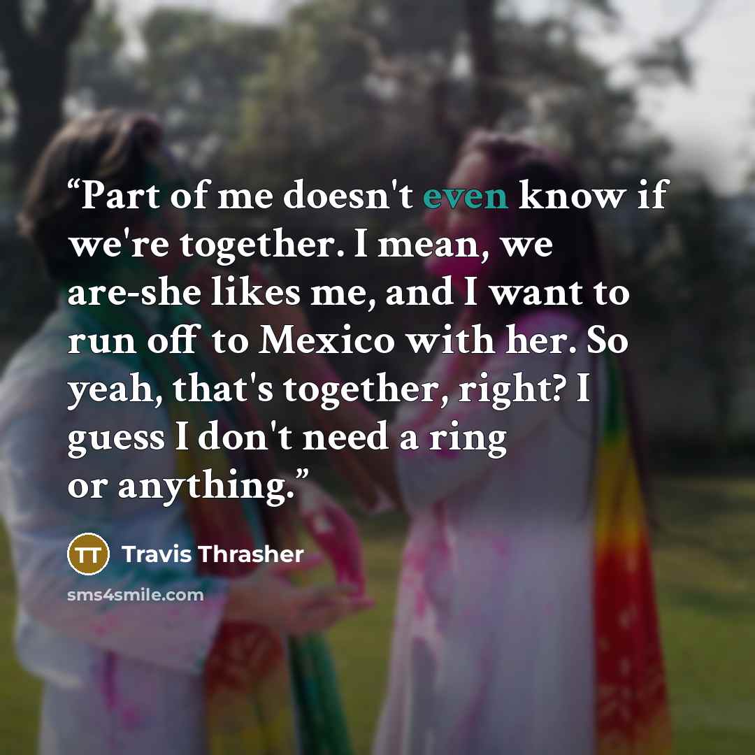 “Part of me doesn't even know if we're together. I mean, we are-she likes me, and I want to run off to Mexico with her. So yeah, that's together, right? I guess I don't need a ring or anything.” quote by Travis Thrasher