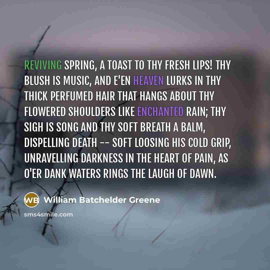 “Reviving Spring, a toast to thy fresh lips! Thy blush is music, and e'en heaven lurks In thy thick perfumed hair that hangs about Thy flowered shoulders like enchanted rain; Thy sigh is song and thy soft breath a balm, Dispelling death -- soft loosing his cold grip, Unravelling darkness in the…” quote by William Batchelder Greene