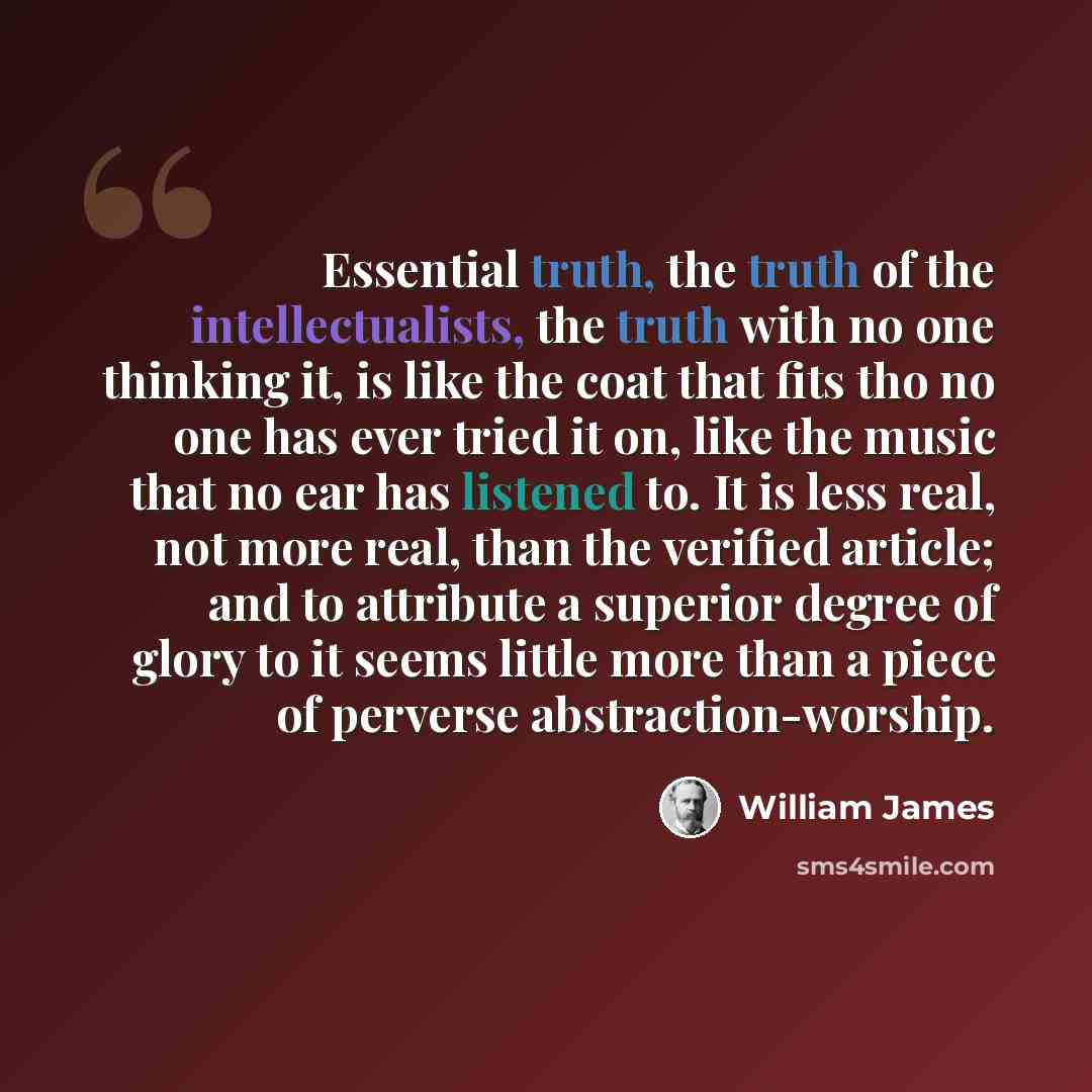 “Essential truth, the truth of the intellectualists, the truth with no one thinking it, is like the coat that fits tho no one has ever tried it on, like the music that no ear has listened to. It is less real, not more real, than the verified article; and to attribute a superior degree of glory to…” quote by William James