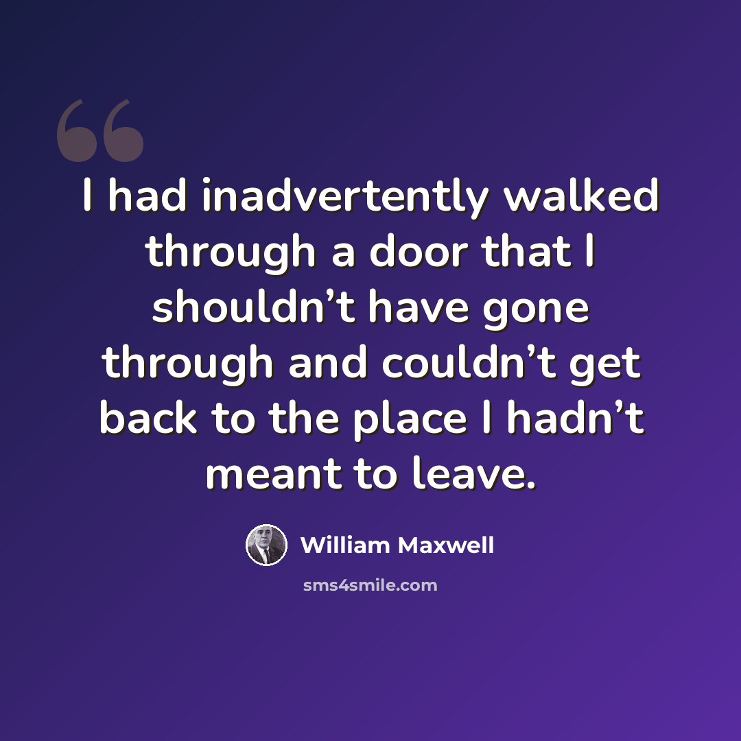 “I had inadvertently walked through a door that I shouldn’t have gone through and couldn’t get back to the place I hadn’t meant to leave.” quote by William Maxwell