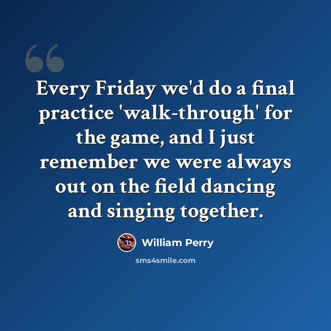 “Every Friday we'd do a final practice 'walk-through' for the game, and I just remember we were always out on the field dancing and singing together.” quote by William Perry