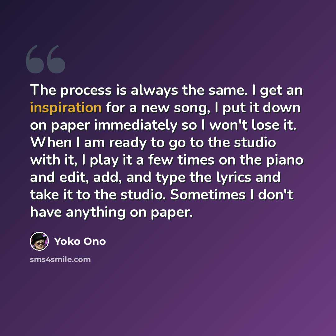 “The process is always the same. I get an inspiration for a new song, I put it down on paper immediately so I won't lose it. When I am ready to go to the studio with it, I play it a few times on the piano and edit, add, and type the lyrics and take it to the studio. Sometimes I don't have anything…” quote by Yoko Ono