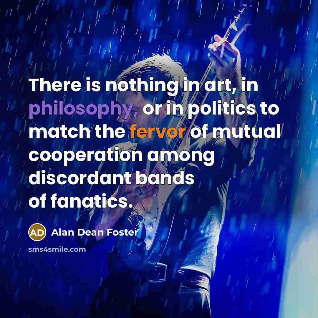 “There is nothing in art, in philosophy, or in politics to match the fervor of mutual cooperation among discordant bands of fanatics.” quote by Alan Dean Foster