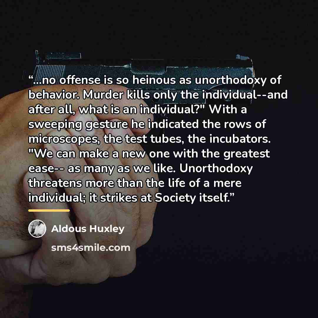 “...no offense is so heinous as unorthodoxy of behavior. Murder kills only the individual--and after all, what is an individual?" With a sweeping gesture he indicated the rows of microscopes, the test tubes, the incubators. "We can make a new one with the greatest ease-- as many as we like…” quote by Aldous Huxley