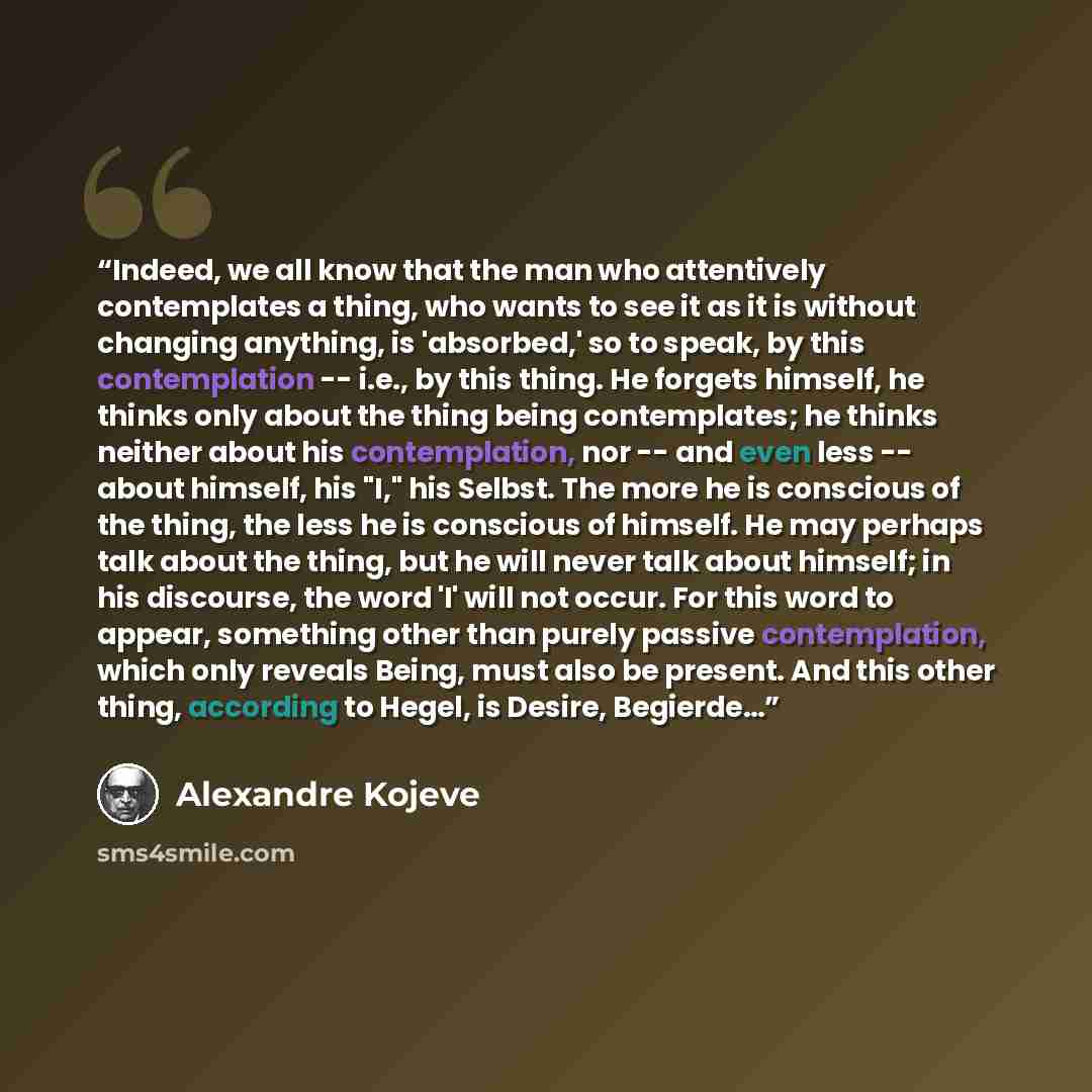 “Indeed, we all know that the man who attentively contemplates a thing, who wants to see it as it is without changing anything, is 'absorbed,' so to speak, by this contemplation -- i.e., by this thing. He forgets himself, he thinks only about the thing being contemplates; he thinks neither about…” quote by Alexandre Kojeve
