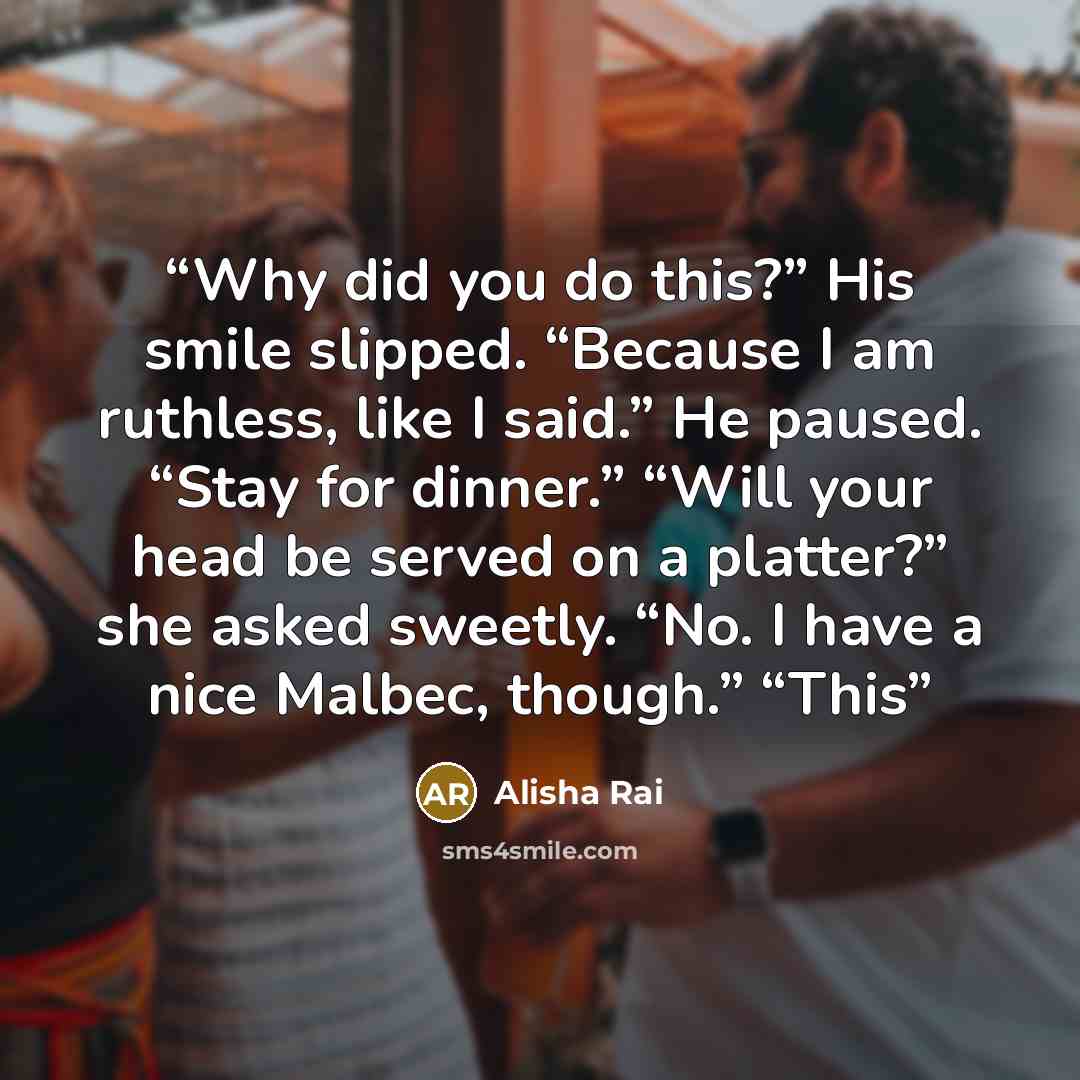 “Why did you do this?” His smile slipped. “Because I am ruthless, like I said.” He paused. “Stay for dinner.” “Will your head be served on a platter?” she asked sweetly. “No. I have a nice Malbec, though.” “This” quote by Alisha Rai
