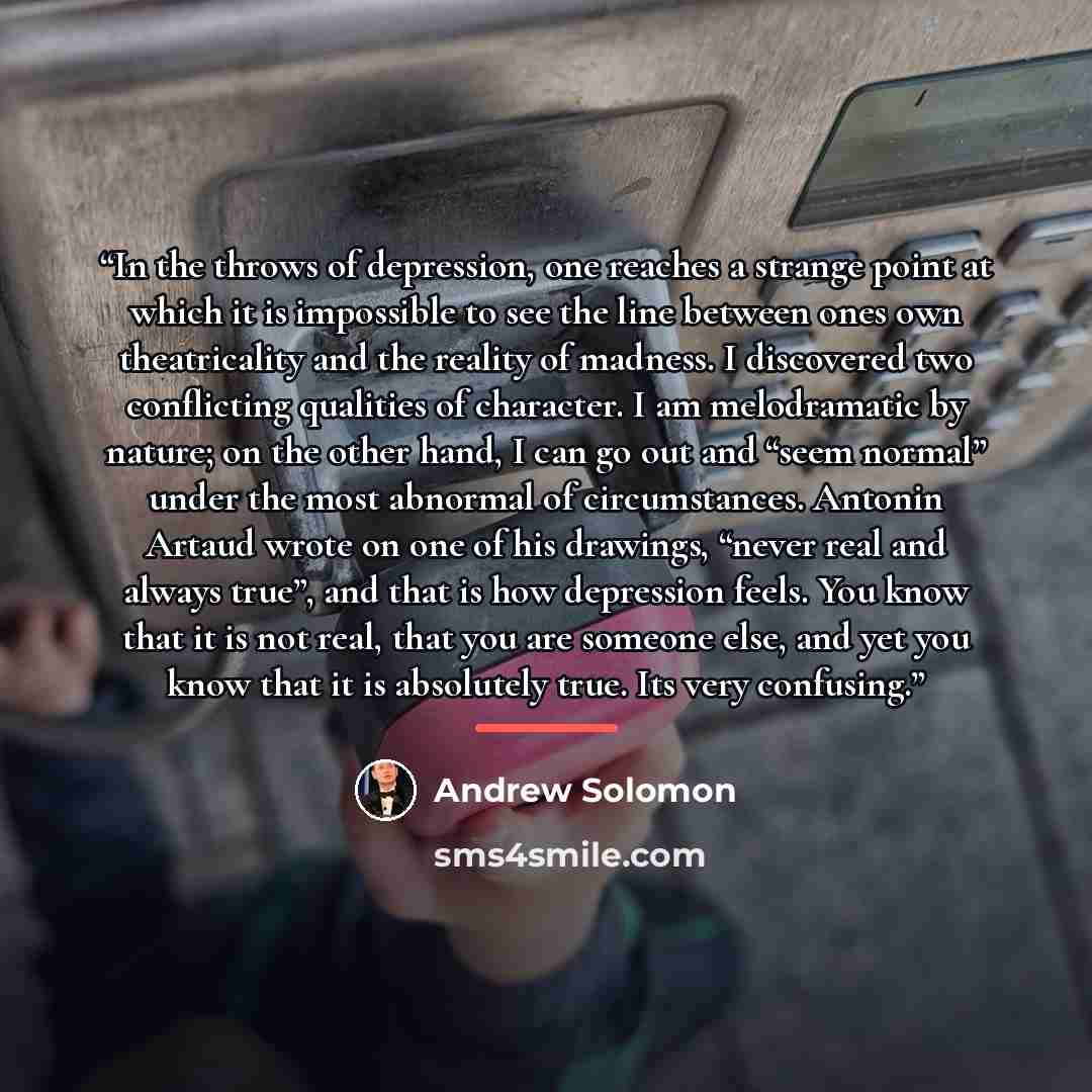 “In the throws of depression, one reaches a strange point at which it is impossible to see the line between ones own theatricality and the reality of madness. I discovered two conflicting qualities of character. I am melodramatic by nature; on the other hand, I can go out and “seem normal” under…” quote by Andrew Solomon