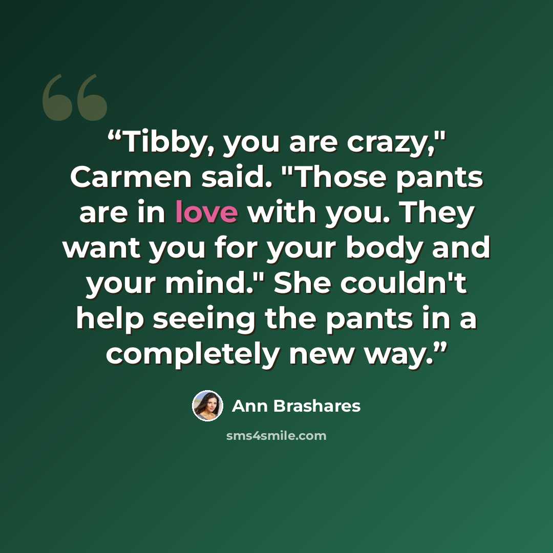 “Tibby, you are crazy," Carmen said. "Those pants are in love with you. They want you for your body and your mind." She couldn't help seeing the pants in a completely new way.” quote by Ann Brashares
