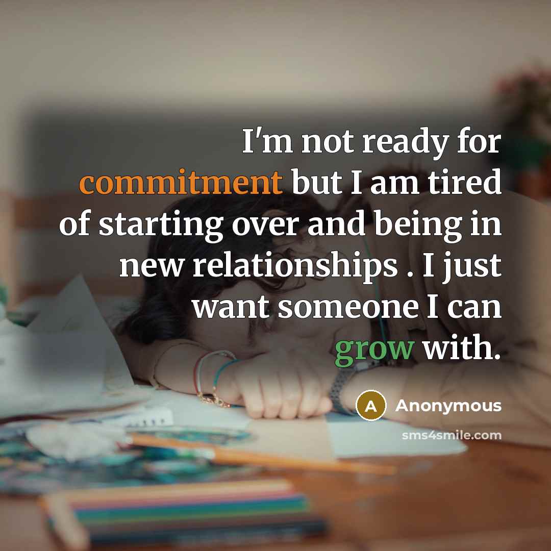 “I'm not ready for commitment but I am tired of starting over and being in new relationships . I just want someone I can grow with.” quote by Anonymous