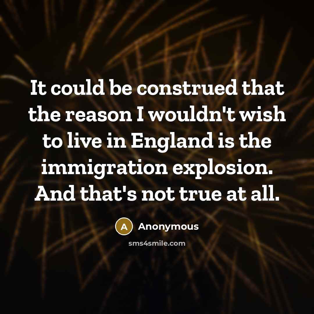 “It could be construed that the reason I wouldn't wish to live in England is the immigration explosion. And that's not true at all.” quote by Anonymous