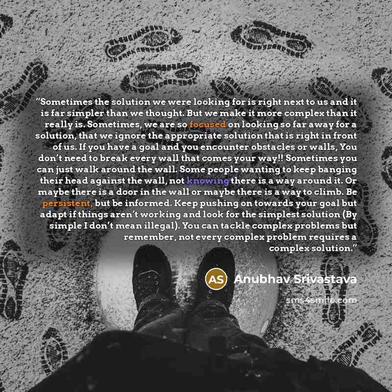 “Sometimes the solution we were looking for is right next to us and it is far simpler than we thought. But we make it more complex than it really is. Sometimes, we are so focused on looking so far away for a solution, that we ignore the appropriate solution that is right in front of us. If you have…” quote by Anubhav Srivastava