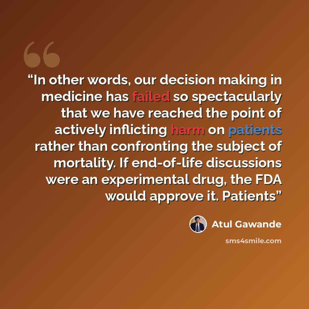 “In other words, our decision making in medicine has failed so spectacularly that we have reached the point of actively inflicting harm on patients rather than confronting the subject of mortality. If end-of-life discussions were an experimental drug, the FDA would approve it. Patients” quote by Atul Gawande