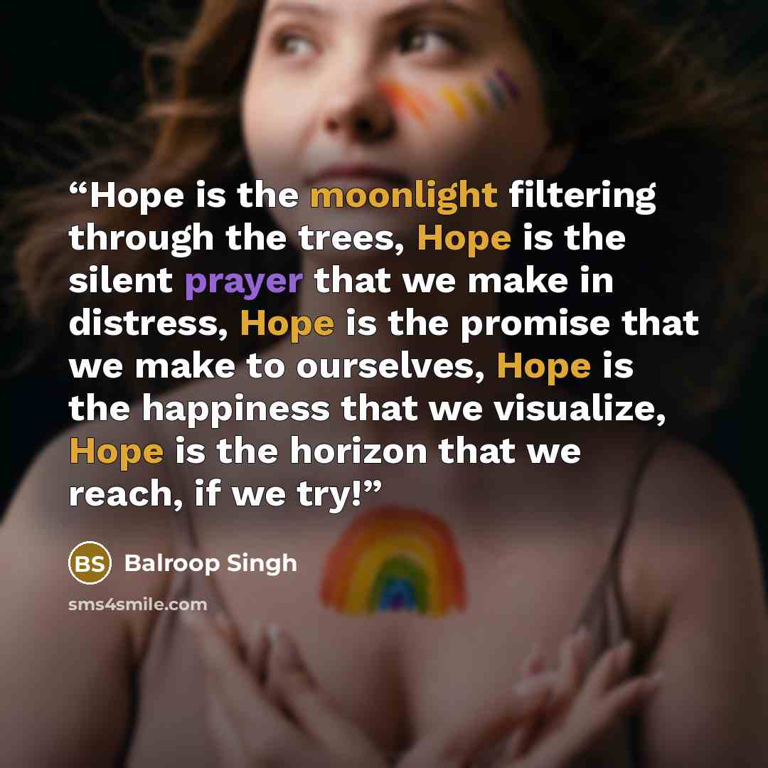 “Hope is the moonlight filtering through the trees, Hope is the silent prayer that we make in distress, Hope is the promise that we make to ourselves, Hope is the happiness that we visualize, Hope is the horizon that we reach, if we try!” quote by Balroop Singh