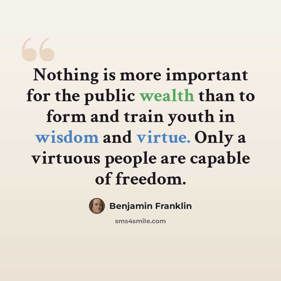 “Nothing is more important for the public wealth than to form and train youth in wisdom and virtue. Only a virtuous people are capable of freedom.” quote by Benjamin Franklin