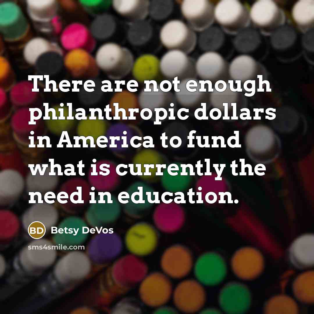 “There are not enough philanthropic dollars in America to fund what is currently the need in education.” quote by Betsy DeVos