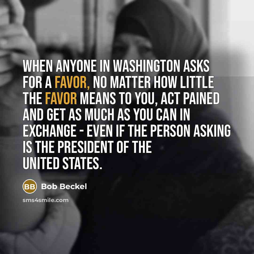 “When anyone in Washington asks for a favor, no matter how little the favor means to you, act pained and get as much as you can in exchange - even if the person asking is the president of the United States.” quote by Bob Beckel