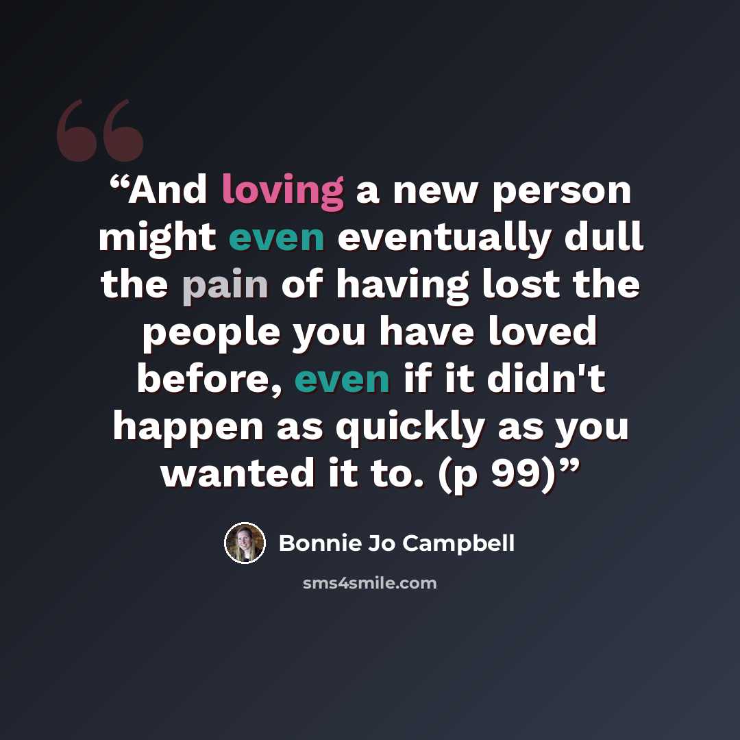 “And loving a new person might even eventually dull the pain of having lost the people you have loved before, even if it didn't happen as quickly as you wanted it to. (p 99)” quote by Bonnie Jo Campbell