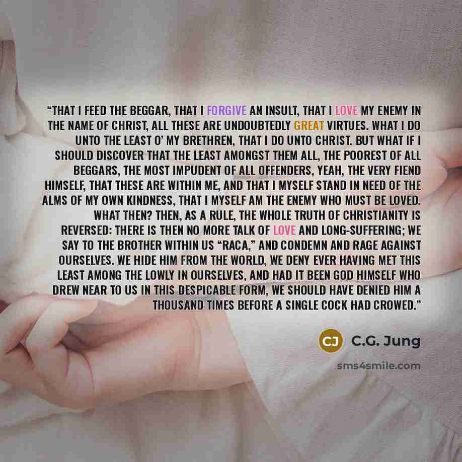 “That I feed the beggar, that I forgive an insult, that I love my enemy in the name of Christ, all these are undoubtedly great virtues. What I do unto the least o’ my brethren, that I do unto Christ. But what if I should discover that the least amongst them all, the poorest of all beggars, the most…” quote by C.G. Jung