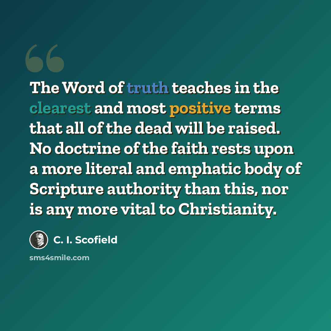 “The Word of truth teaches in the clearest and most positive terms that all of the dead will be raised. No doctrine of the faith rests upon a more literal and emphatic body of Scripture authority than this, nor is any more vital to Christianity.” quote by C. I. Scofield