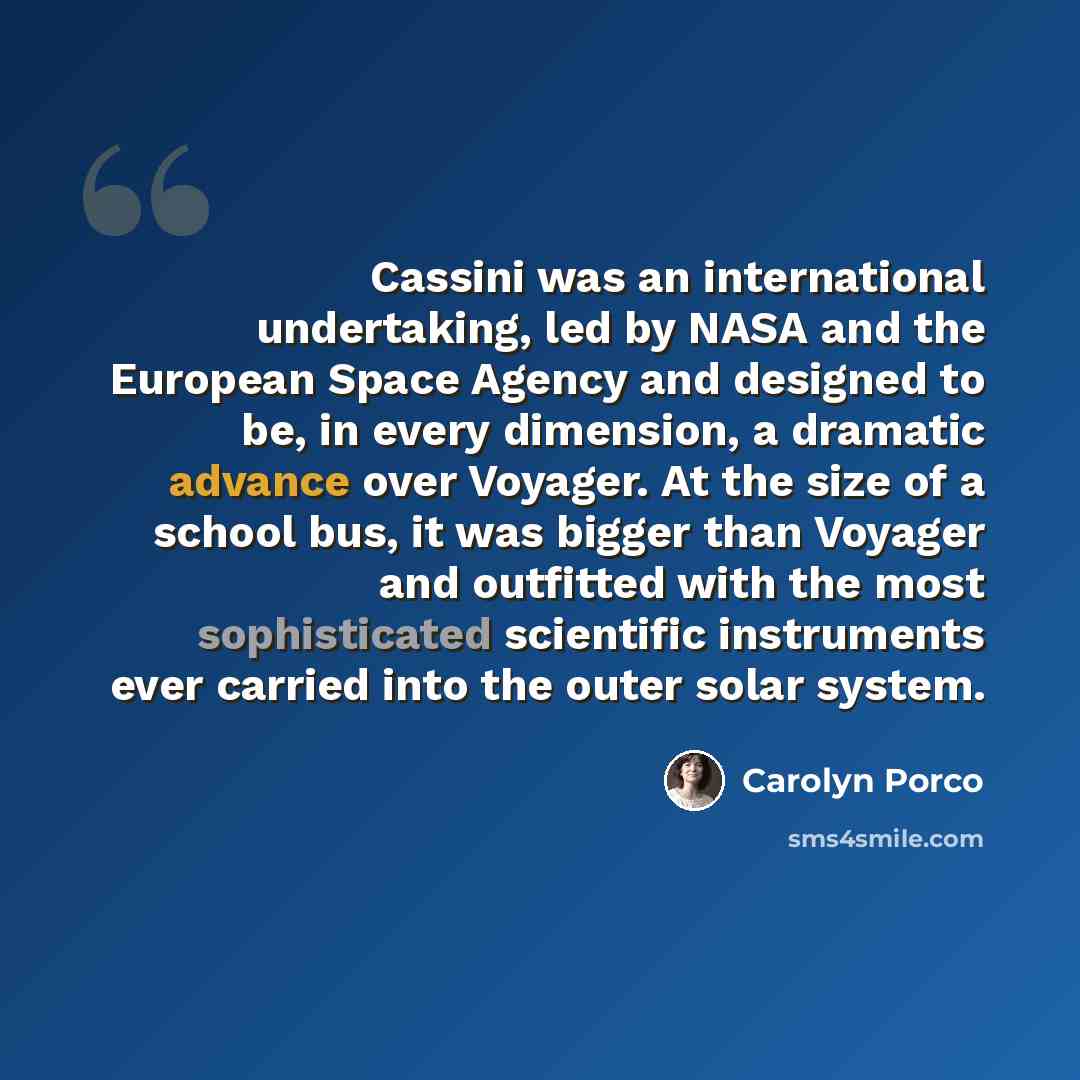 “Cassini was an international undertaking, led by NASA and the European Space Agency and designed to be, in every dimension, a dramatic advance over Voyager. At the size of a school bus, it was bigger than Voyager and outfitted with the most sophisticated scientific instruments ever carried into…” quote by Carolyn Porco