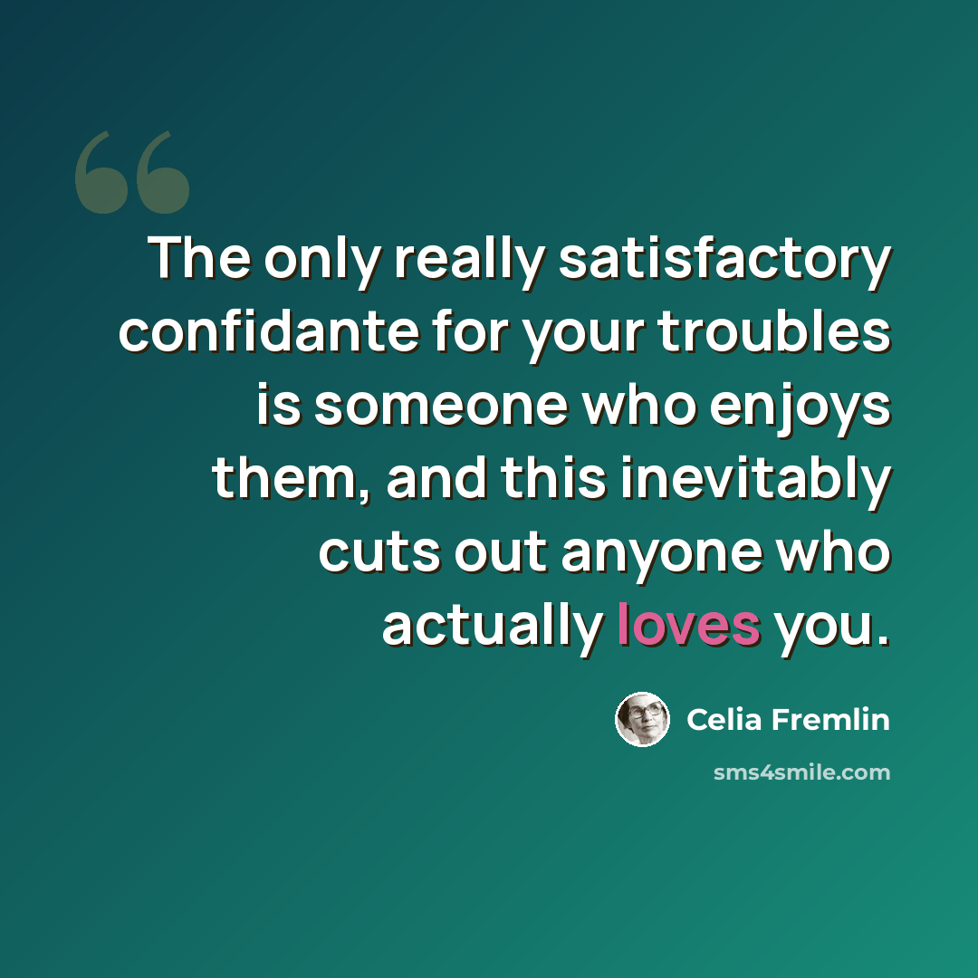 “The only really satisfactory confidante for your troubles is someone who enjoys them, and this inevitably cuts out anyone who actually loves you.” quote by Celia Fremlin