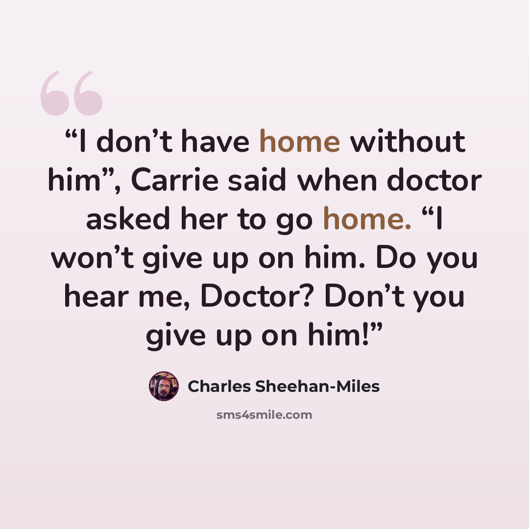 “I don’t have home without him”, Carrie said when doctor asked her to go home. “I won’t give up on him. Do you hear me, Doctor? Don’t you give up on him!” quote by Charles Sheehan-Miles