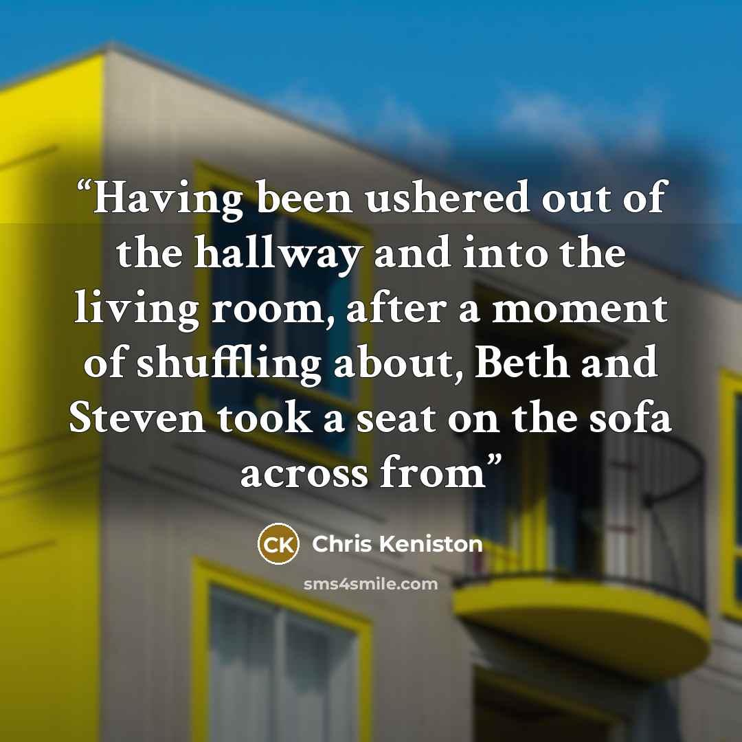 “Having been ushered out of the hallway and into the living room, after a moment of shuffling about, Beth and Steven took a seat on the sofa across from” quote by Chris Keniston