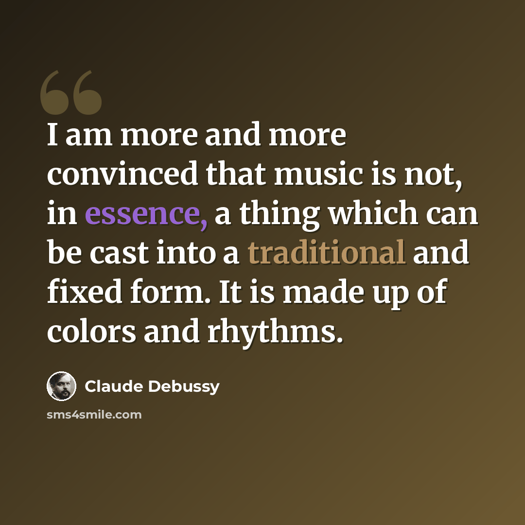 “I am more and more convinced that music is not, in essence, a thing which can be cast into a traditional and fixed form. It is made up of colors and rhythms.” quote by Claude Debussy