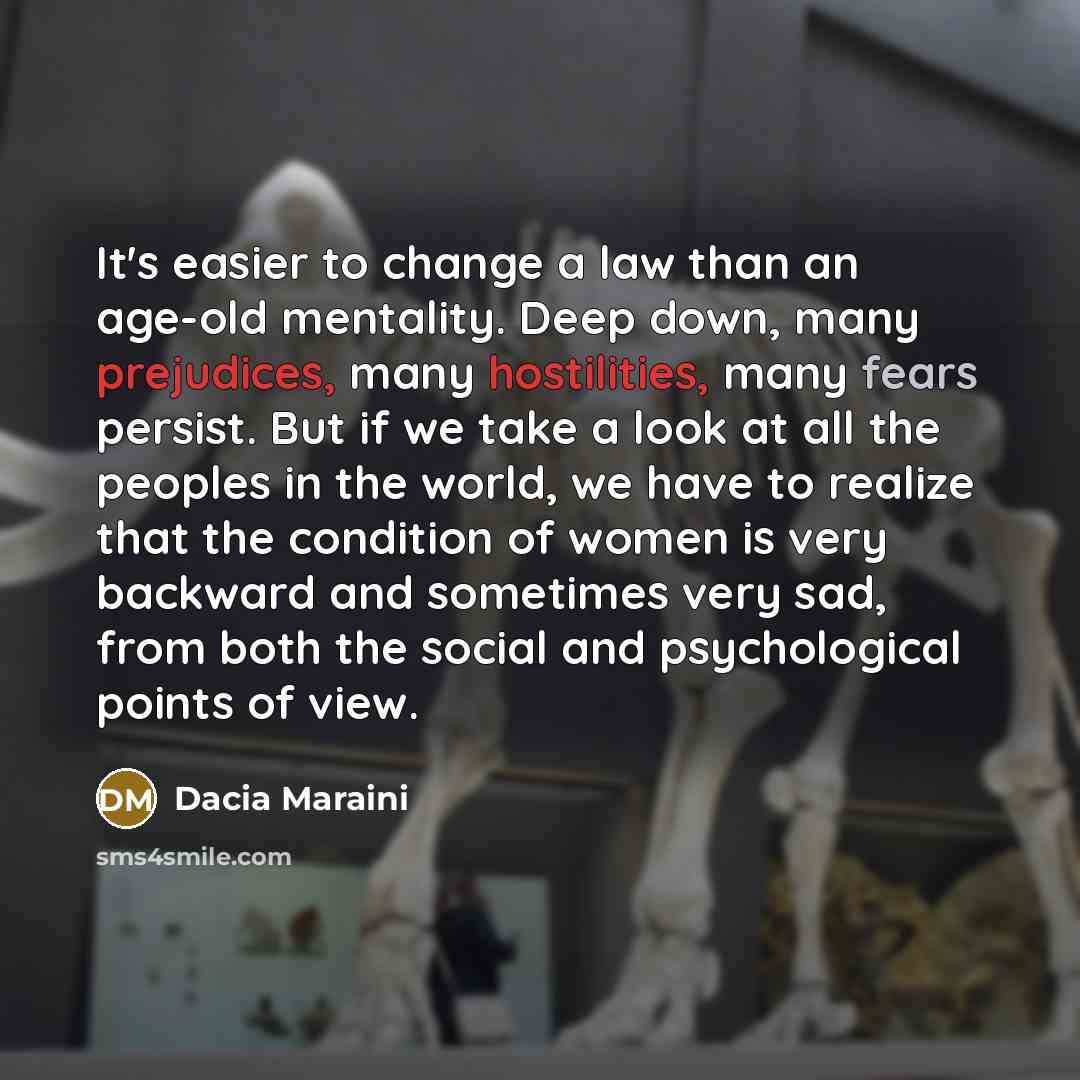 “It's easier to change a law than an age-old mentality. Deep down, many prejudices, many hostilities, many fears persist. But if we take a look at all the peoples in the world, we have to realize that the condition of women is very backward and sometimes very sad, from both the social and…” quote by Dacia Maraini