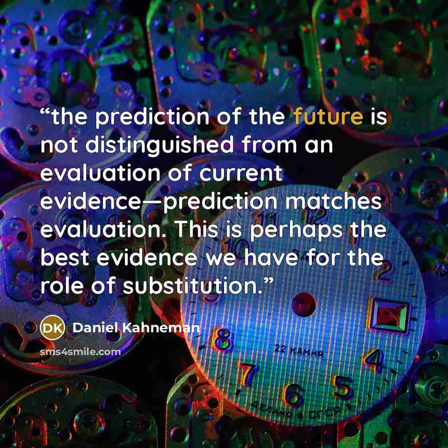 “the prediction of the future is not distinguished from an evaluation of current evidence—prediction matches evaluation. This is perhaps the best evidence we have for the role of substitution.” quote by Daniel Kahneman