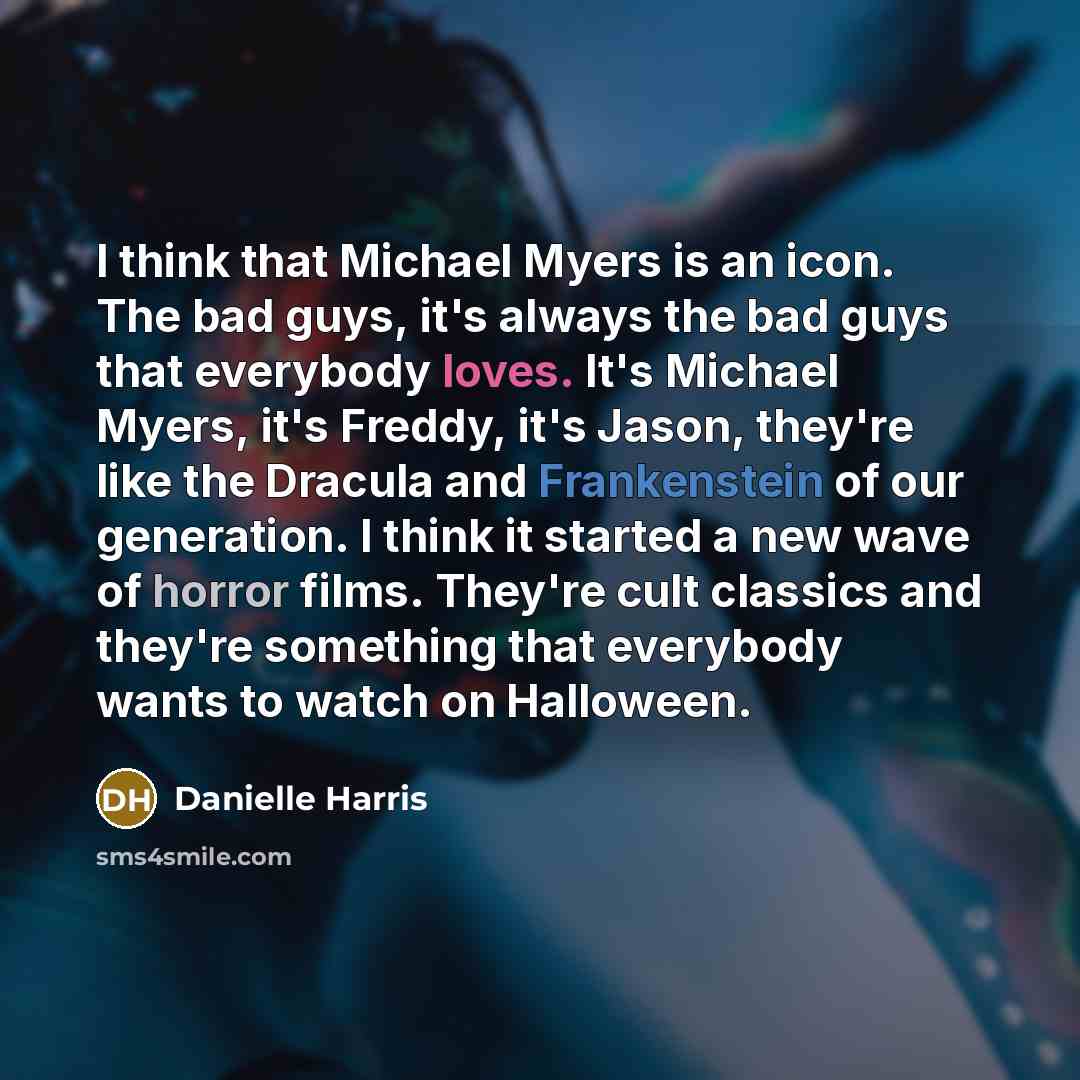 “I think that Michael Myers is an icon. The bad guys, it's always the bad guys that everybody loves. It's Michael Myers, it's Freddy, it's Jason, they're like the Dracula and Frankenstein of our generation. I think it started a new wave of horror films. They're cult classics and they're something…” quote by Danielle Harris