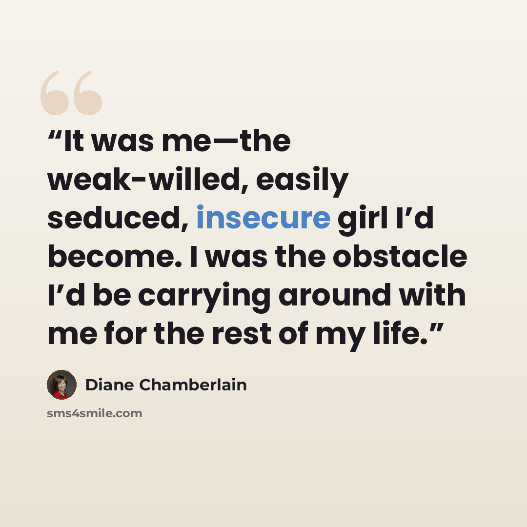 “It was me—the weak-willed, easily seduced, insecure girl I’d become. I was the obstacle I’d be carrying around with me for the rest of my life.” quote by Diane Chamberlain