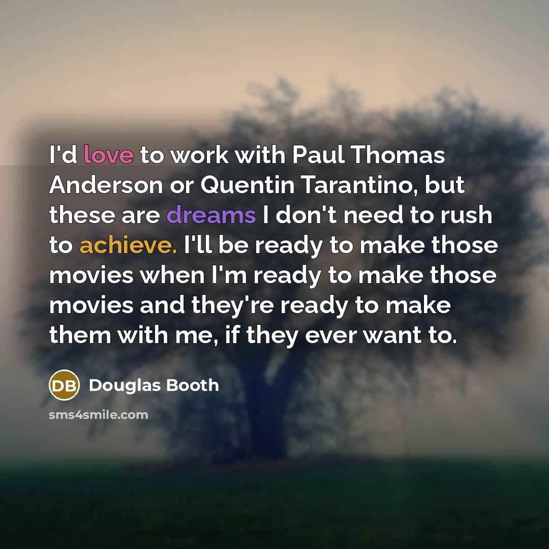 “I'd love to work with Paul Thomas Anderson or Quentin Tarantino, but these are dreams I don't need to rush to achieve. I'll be ready to make those movies when I'm ready to make those movies and they're ready to make them with me, if they ever want to.” quote by Douglas Booth